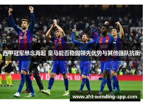 西甲冠军悬念再起 皇马能否稳固领先优势与其他强队抗衡
