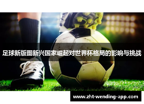 足球新版图新兴国家崛起对世界杯格局的影响与挑战 足球新版图新兴国家崛起对世界杯格局的影响与挑战