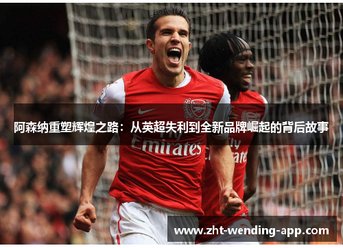 阿森纳重塑辉煌之路：从英超失利到全新品牌崛起的背后故事