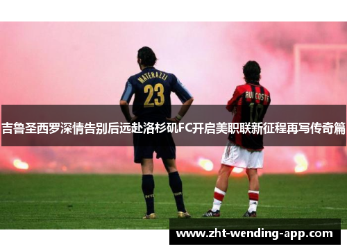 吉鲁圣西罗深情告别后远赴洛杉矶FC开启美职联新征程再写传奇篇