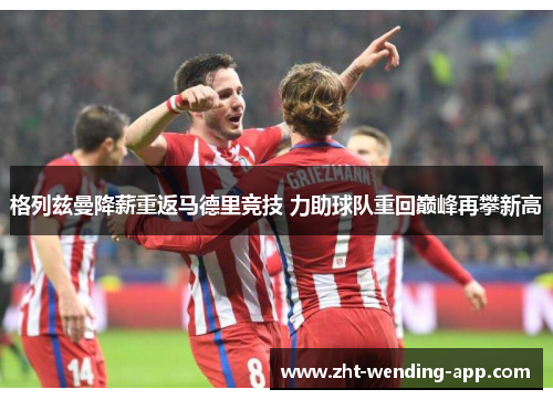 格列兹曼降薪重返马德里竞技 力助球队重回巅峰再攀新高