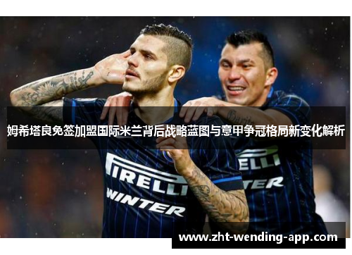 姆希塔良免签加盟国际米兰背后战略蓝图与意甲争冠格局新变化解析