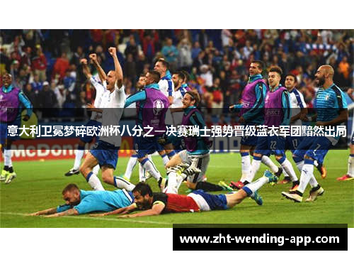 意大利卫冕梦碎欧洲杯八分之一决赛瑞士强势晋级蓝衣军团黯然出局