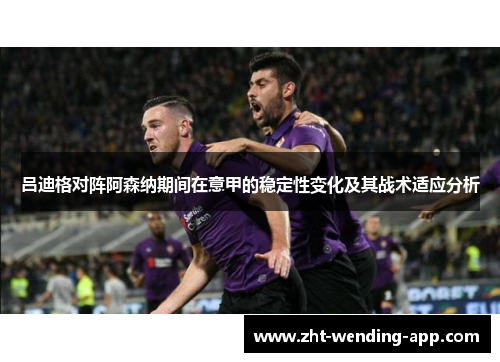 吕迪格对阵阿森纳期间在意甲的稳定性变化及其战术适应分析